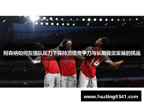 阿森纳如何在强队压力下保持顶级竞争力与长期稳定发展的挑战